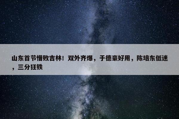 山东首节惜败吉林！双外齐爆，于德豪好用，陈培东低迷，三分狂铁