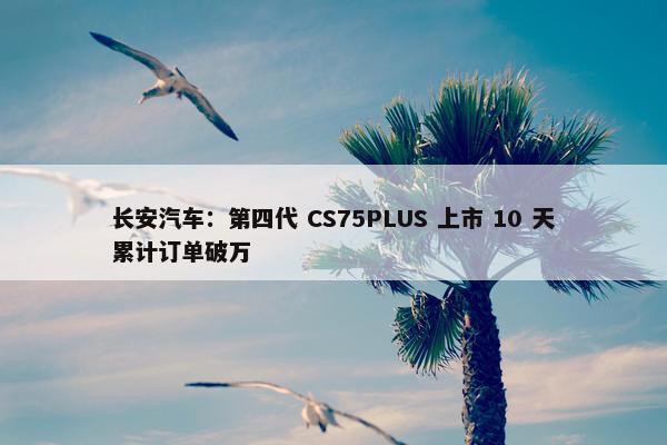 长安汽车：第四代 CS75PLUS 上市 10 天累计订单破万