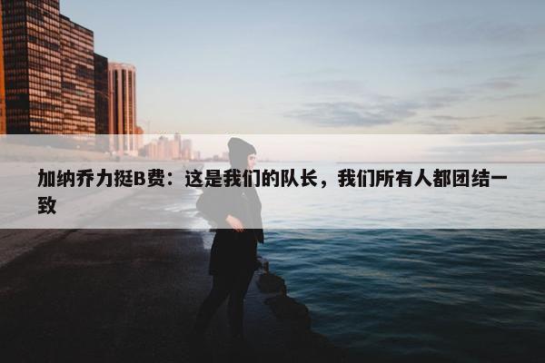 加纳乔力挺B费：这是我们的队长，我们所有人都团结一致