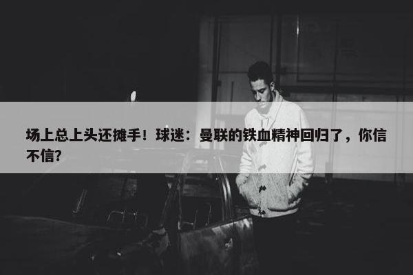 场上总上头还摊手！球迷：曼联的铁血精神回归了，你信不信？