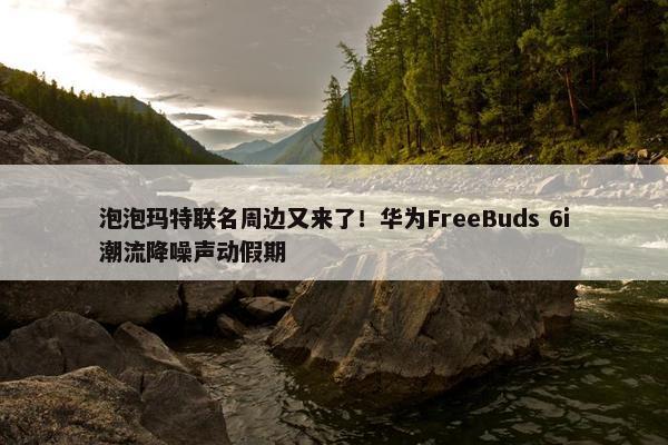 泡泡玛特联名周边又来了！华为FreeBuds 6i潮流降噪声动假期