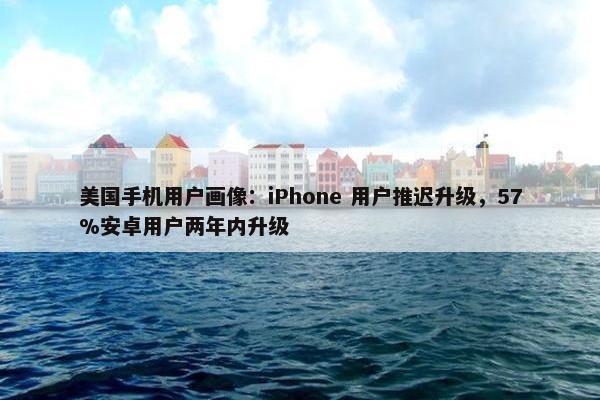 美国手机用户画像：iPhone 用户推迟升级，57%安卓用户两年内升级