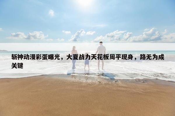 斩神动漫彩蛋曝光，大夏战力天花板周平现身，路无为成关键