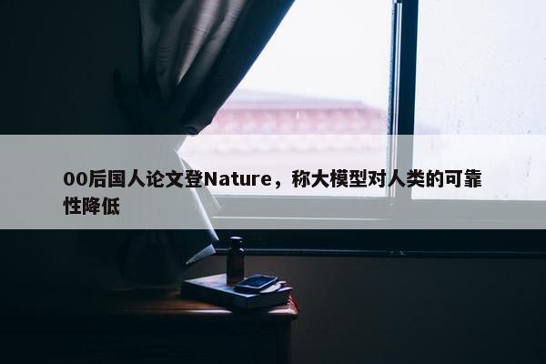 00后国人论文登Nature，称大模型对人类的可靠性降低