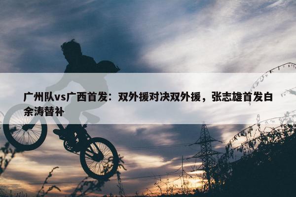 广州队vs广西首发：双外援对决双外援，张志雄首发白余涛替补