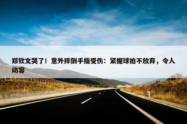 郑钦文哭了！意外摔倒手指受伤：紧握球拍不放弃，令人动容