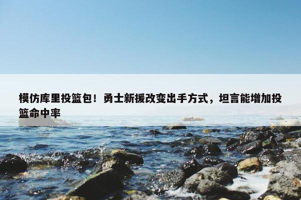 模仿库里投篮包！勇士新援改变出手方式，坦言能增加投篮命中率