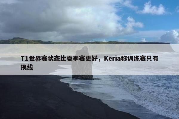 T1世界赛状态比夏季赛更好，Keria称训练赛只有换线