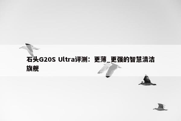 石头G20S Ultra评测：更薄_更强的智慧清洁旗舰