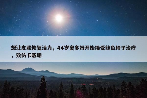 想让皮肤恢复活力，44岁奥多姆开始接受鲑鱼精子治疗，效仿卡戴珊