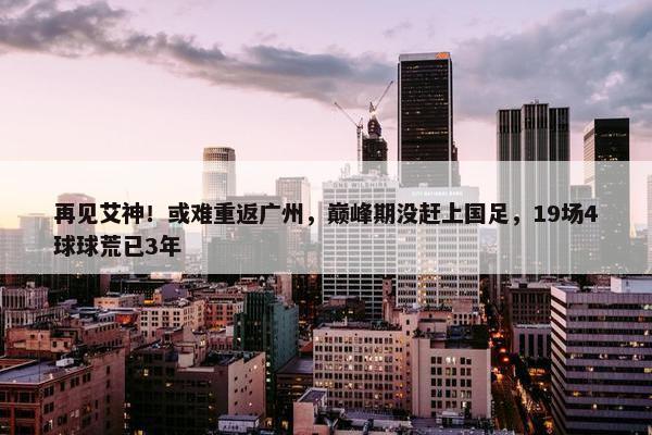 再见艾神！或难重返广州，巅峰期没赶上国足，19场4球球荒已3年