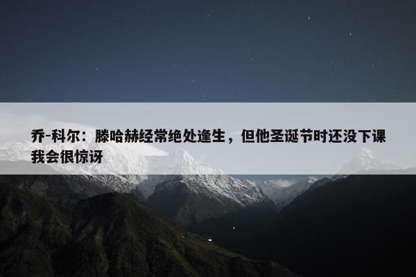 乔-科尔：滕哈赫经常绝处逢生，但他圣诞节时还没下课我会很惊讶