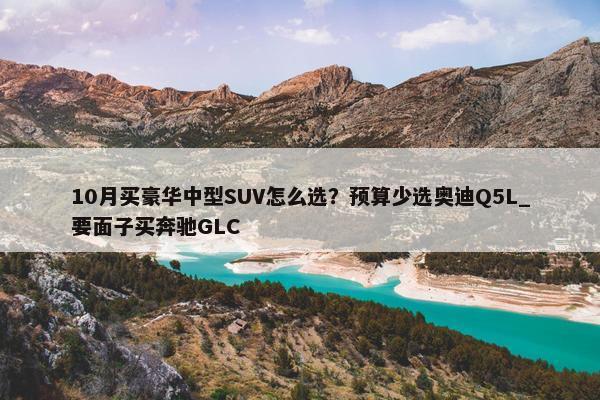 10月买豪华中型SUV怎么选？预算少选奥迪Q5L_要面子买奔驰GLC