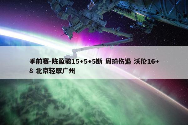 季前赛-陈盈骏15+5+5断 周琦伤退 沃伦16+8 北京轻取广州