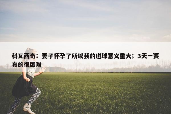 科瓦西奇：妻子怀孕了所以我的进球意义重大；3天一赛真的很困难