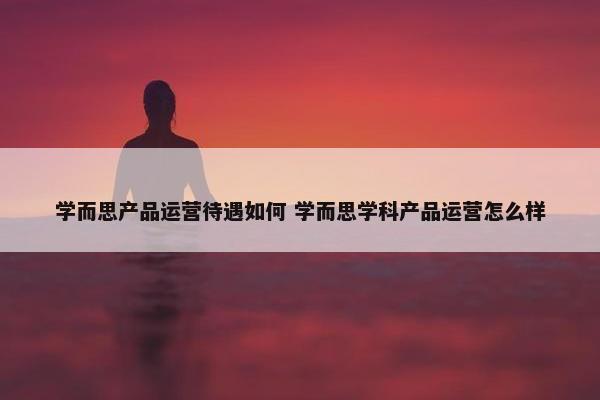 学而思产品运营待遇如何 学而思学科产品运营怎么样