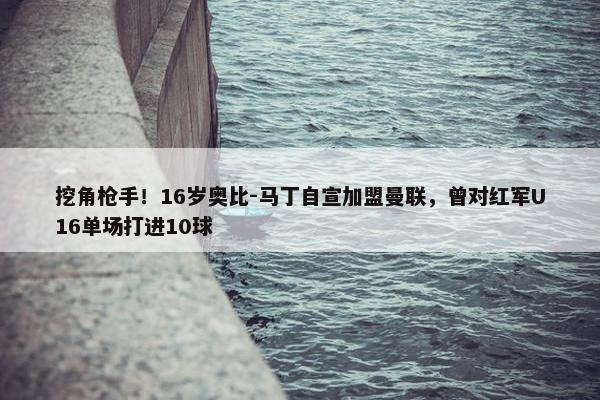 挖角枪手！16岁奥比-马丁自宣加盟曼联，曾对红军U16单场打进10球