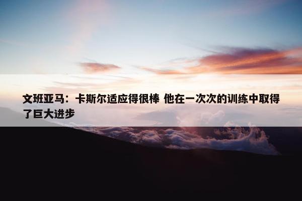 文班亚马：卡斯尔适应得很棒 他在一次次的训练中取得了巨大进步