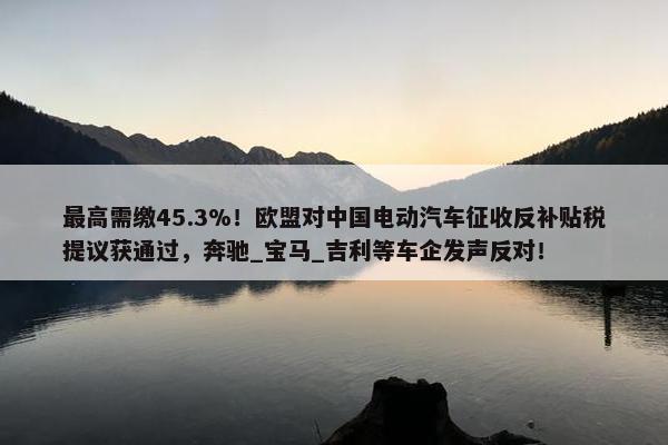 最高需缴45.3%！欧盟对中国电动汽车征收反补贴税提议获通过，奔驰_宝马_吉利等车企发声反对！