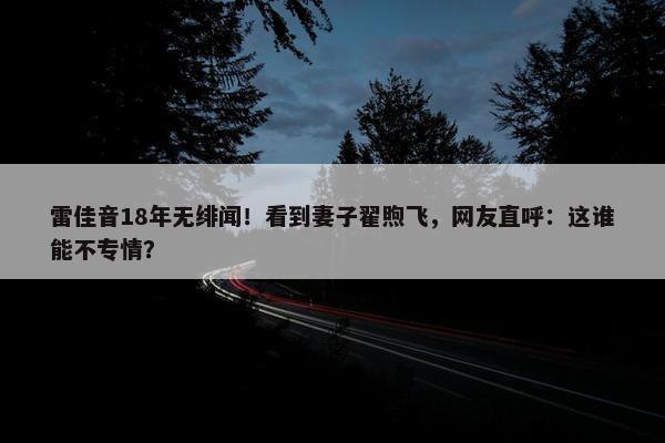 雷佳音18年无绯闻！看到妻子翟煦飞，网友直呼：这谁能不专情？