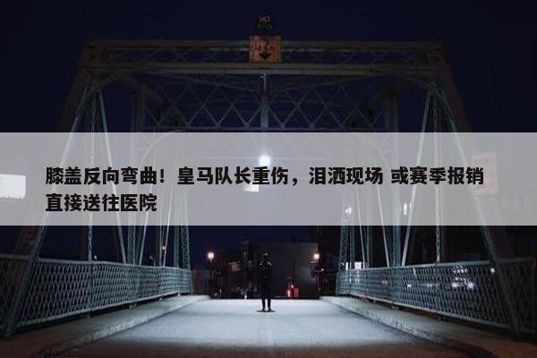 膝盖反向弯曲！皇马队长重伤，泪洒现场 或赛季报销 直接送往医院