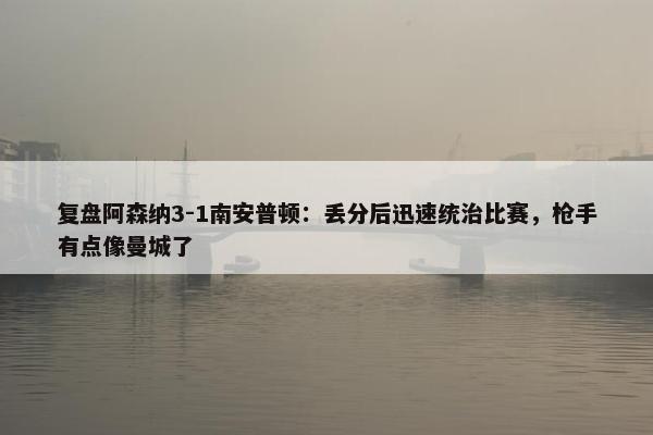 复盘阿森纳3-1南安普顿：丢分后迅速统治比赛，枪手有点像曼城了