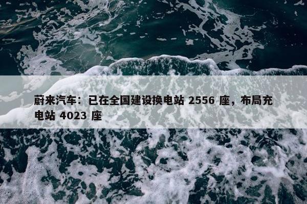 蔚来汽车：已在全国建设换电站 2556 座，布局充电站 4023 座