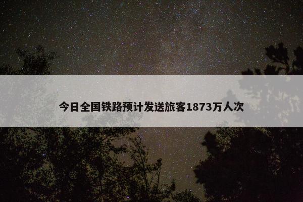 今日全国铁路预计发送旅客1873万人次