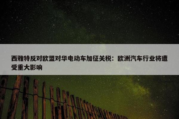 西雅特反对欧盟对华电动车加征关税：欧洲汽车行业将遭受重大影响