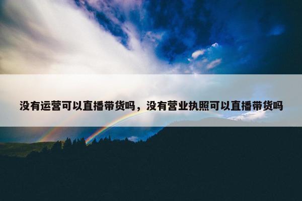 没有运营可以直播带货吗，没有营业执照可以直播带货吗