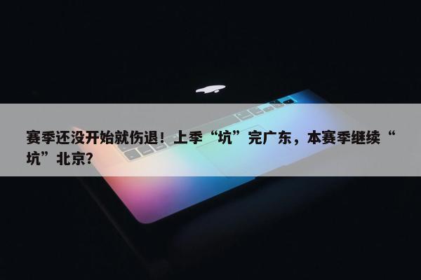 赛季还没开始就伤退！上季“坑”完广东，本赛季继续“坑”北京？