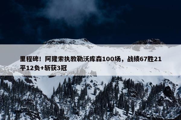 里程碑！阿隆索执教勒沃库森100场，战绩67胜21平12负+斩获3冠