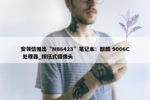 安领信推出“NB6423”笔记本：麒麟 9006C 处理器_按压式摄像头