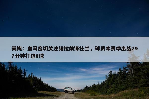 英媒：皇马密切关注维拉前锋杜兰，球员本赛季出战297分钟打进6球