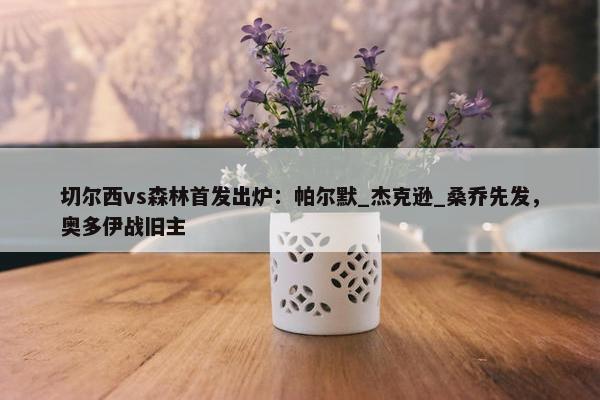 切尔西vs森林首发出炉：帕尔默_杰克逊_桑乔先发，奥多伊战旧主