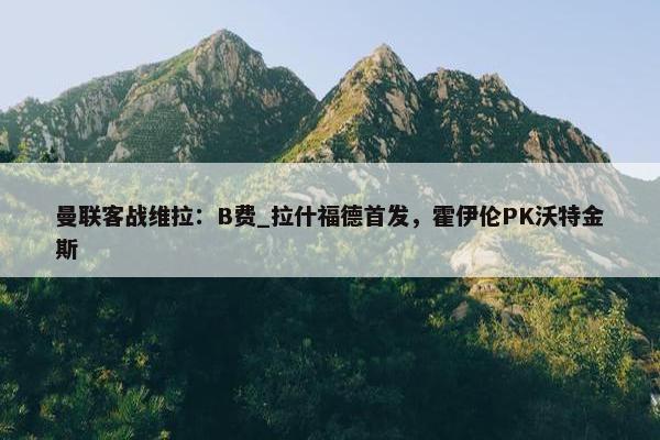 曼联客战维拉：B费_拉什福德首发，霍伊伦PK沃特金斯