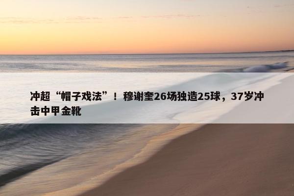 冲超“帽子戏法”！穆谢奎26场独造25球，37岁冲击中甲金靴