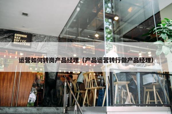 运营如何转岗产品经理（产品运营转行做产品经理）