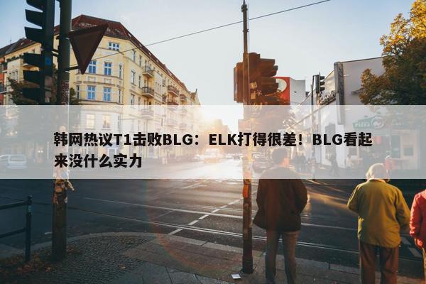 韩网热议T1击败BLG：ELK打得很差！BLG看起来没什么实力