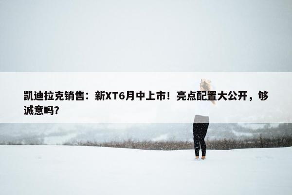 凯迪拉克销售：新XT6月中上市！亮点配置大公开，够诚意吗？