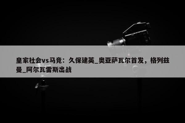 皇家社会vs马竞：久保建英_奥亚萨瓦尔首发，格列兹曼_阿尔瓦雷斯出战