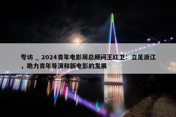 专访 _ 2024青年电影周总顾问王红卫：立足浙江，助力青年导演和新电影的发展