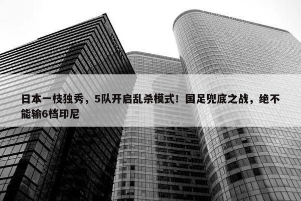 日本一枝独秀，5队开启乱杀模式！国足兜底之战，绝不能输6档印尼