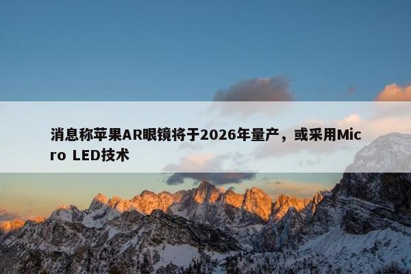 消息称苹果AR眼镜将于2026年量产，或采用Micro LED技术