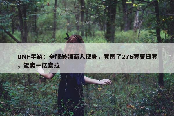 DNF手游：全服最强商人现身，竟囤了276套夏日套，能卖一亿泰拉