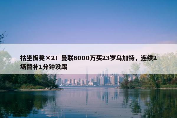 枯坐板凳×2！曼联6000万买23岁乌加特，连续2场替补1分钟没踢