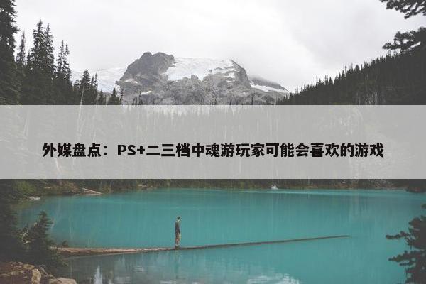 外媒盘点：PS+二三档中魂游玩家可能会喜欢的游戏