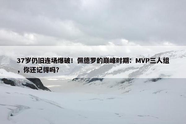 37岁仍旧连场爆破！佩德罗的巅峰时期：MVP三人组，你还记得吗？