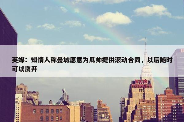 英媒：知情人称曼城愿意为瓜帅提供滚动合同，以后随时可以离开