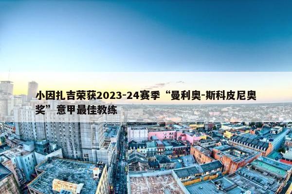 小因扎吉荣获2023-24赛季“曼利奥-斯科皮尼奥奖”意甲最佳教练